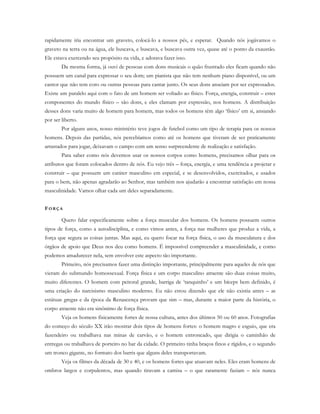 rapidamente iria encontrar um graveto, colocá-lo a nossos pés, e esperar. Quando nós jogávamos o
graveto na terra ou na água, ele buscava, e buscava, e buscava outra vez, quase até o ponto da exaustão.
Ele estava exercendo seu propósito na vida, e adorava fazer isso.
Da mesma forma, já ouvi de pessoas com dons musicais o quão frustrado eles ficam quando não
possuem um canal para expressar o seu dom; um pianista que não tem nenhum piano disponível, ou um
cantor que não tem coro ou outras pessoas para cantar junto. Os seus dons anseiam por ser expressados.
Existe um paralelo aqui com o fato de um homem ser voltado ao físico. Força, energia, construir – estes
componentes do mundo físico – são dons, e eles clamam por expressão, nos homens. A distribuição
desses dons varia muito de homem para homem, mas todos os homens têm algo ‘físico’ em si, ansiando
por ser liberto.
Por alguns anos, nosso ministério teve jogos de futebol como um tipo de terapia para os nossos
homens. Depois das partidas, nós percebíamos como até os homens que tiveram de ser praticamente
arrastados para jogar, deixavam o campo com um senso surpreendente de realização e satisfação.
Para saber como nós devemos usar os nossos corpos como homens, precisamos olhar para os
atributos que foram colocados dentro de nós. Eu vejo três – força, energia, e uma tendência a projetar e
construir – que possuem um caráter masculino em especial, e se desenvolvidos, exercitados, e usados
para o bem, não apenas agradarão ao Senhor, mas também nos ajudarão a encontrar satisfação em nossa
masculinidade. Vamos olhar cada um deles separadamente.
FO R Ç A
Quero falar especificamente sobre a força muscular dos homens. Os homens possuem outros
tipos de força, como a autodisciplina, e como vimos antes, a força nas mulheres que produz a vida, a
força que segura as coisas juntas. Mas aqui, eu quero focar na força física, o uso da musculatura e dos
órgãos de apoio que Deus nos deu como homens. É impossível compreender a masculinidade, e como
podemos amadurecer nela, sem envolver este aspecto tão importante.
Primeiro, nós precisamos fazer uma distinção importante, principalmente para aqueles de nós que
vieram do submundo homossexual. Força física e um corpo masculino atraente são duas coisas muito,
muito diferentes. O homem com peitoral grande, barriga de ‘tanquinho’ e um bíceps bem definido, é
uma criação do narcisismo masculino moderno. Eu não estou dizendo que ele não existia antes – as
estátuas gregas e da época da Renascença provam que sim – mas, durante a maior parte da história, o
corpo atraente não era sinônimo de força física.
Veja os homens fisicamente fortes de nossa cultura, antes dos últimos 50 ou 60 anos. Fotografias
do começo do século XX irão mostrar dois tipos de homens fortes: o homem magro e esguio, que era
fazendeiro ou trabalhava nas minas de carvão, e o homem entroncado, que dirigia o caminhão de
entregas ou trabalhava de porteiro no bar da cidade. O primeiro tinha braços finos e rígidos, e o segundo
um tronco gigante, no formato dos barris que alguns deles transportavam.
Veja os filmes da década de 30 e 40, e os homens fortes que atuavam neles. Eles eram homens de
ombros largos e corpulentos, mas quando tiravam a camisa – o que raramente faziam – nós nunca
 