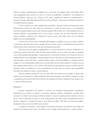 víamos os corpos cuidadosamente esculpidos que vemos hoje, em qualquer filme. Até Charles Atlas,
cujas propagandas para meninos no verso de revistas de quadrinhos, vendendo o seu programa de
“tensão dinâmica” (para que nós, “fracotes de 45 quilos”, pudéssemos enfrentar os brutamontes), o
chamado “Homem Mais Perfeitamente Desenvolvido do Mundo”, não possuía a definição muscular do
levantador de pesos moderno.
O foco excessivo no corpo perfeitamente musculoso, tanto por homens homossexuais como
heterossexuais, provém de nossa ânsia de conformar-se à moda de nossa época, e da insegurança
masculina tão pronunciada, nesta era de confusão de gênero. De acordo com a visão popular de hoje, os
músculos definem a masculinidade mais do que a força, e muitas vezes são mais valorizados do que
caráter, bondade e decência. Isto é diferente do que ver nossa força física como um dos atributos
legítimos de nossa masculinidade.
O nosso senso de força não é sustentado pela imagem no espelho ou por ter os outros a admirar
o nosso físico, mas por sentir-se bem a respeito de nosso corpo, e por ter o conhecimento de que nossos
corpos podem fazer a maioria das coisas que são projetados para fazer.
Você não tem como separar completamente os conceitos de homem e de força. Homem forte e as
conotações positivas desta frase estão tão firmemente gravadas em nossa mente que, para ter qualquer
senso real da própria masculinidade, o homem precisa se sentir forte. Lembre-se, um elemento chave do
amadurecimento na masculinidade é uma percepção interna de nós mesmos como homens por inteiro. A
auto-percepção é algo vital. Para o homem lutando contra a homossexualidade, ou qualquer homem
inseguro em sua masculinidade, desenvolver sua força física terá um efeito poderoso e positivo em sua
auto-imagem, dando forma ao novo núcleo sólido através do qual podemos encarar o mundo. Será um
elemento crítico na formação de nossa autoconfiança, um fator que nos proverá uma tranquilidade
masculina, um antídoto ao medo, e autoconsciência.
Homens saudáveis gostam de usar a sua força. De certa forma, isto está ligado ao desejo pelo
triunfo, mas nem sempre no sentido competitivo. Em muitas situações é um desafio a si próprio, em que
o cumprimento de um feito físico dá ao homem um sentimento de força e realização como homem. Este
é o plano de Deus para nós.
EN E R G I A
Estudos comparativos de meninos e meninas em situações desestruturadas normalmente
demonstram que meninas se reúnem e conversam, enquanto meninos empreendem atividade física
constante. Eu observei esta energia em Estevão durante os anos de crescimento dele. Lembro-me de um
dia de verão em particular, em que ele e seus colegas ficaram oito horas, quase continuamente, indo de
futebol, a basquete, e a beisebol. Os pais às vezes dizem dos filhos: “De onde vem toda essa energia?”
De alguma forma, vem do fato deles serem meninos.
A energia de um homem é uma reflexão do masculino que há nele. Um homem com energia tem
iniciativa; ele começa coisas novas. Um homem com é energia é direcionado para o exterior, pronto e
 