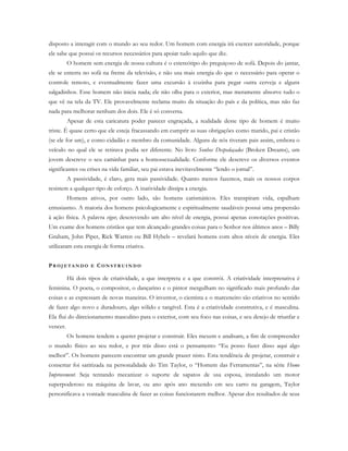 disposto a interagir com o mundo ao seu redor. Um homem com energia irá exercer autoridade, porque
ele sabe que possui os recursos necessários para apoiar tudo aquilo que diz.
O homem sem energia de nossa cultura é o estereótipo do preguiçoso de sofá. Depois do jantar,
ele se enterra no sofá na frente da televisão, e não usa mais energia do que o necessário para operar o
controle remoto, e eventualmente fazer uma excursão à cozinha para pegar outra cerveja e alguns
salgadinhos. Esse homem não inicia nada; ele não olha para o exterior, mas meramente absorve tudo o
que vê na tela da TV. Ele provavelmente reclama muito da situação do país e da política, mas não faz
nada para melhorar nenhum dos dois. Ele é só conversa.
Apesar de esta caricatura poder parecer engraçada, a realidade deste tipo de homem é muito
triste. É quase certo que ele esteja fracassando em cumprir as suas obrigações como marido, pai e cristão
(se ele for um), e como cidadão e membro da comunidade. Alguns de nós tiveram pais assim, embora o
veículo no qual ele se retirava podia ser diferente. No livro Sonhos Despedaçados (Broken Dreams), um
jovem descreve o seu caminhar para a homossexualidade. Conforme ele descreve os diversos eventos
significantes ou crises na vida familiar, seu pai estava inevitavelmente “lendo o jornal”.
A passividade, é claro, gera mais passividade. Quanto menos fazemos, mais os nossos corpos
resistem a qualquer tipo de esforço. A inatividade dissipa a energia.
Homens ativos, por outro lado, são homens carismáticos. Eles transpiram vida, espalham
entusiasmo. A maioria dos homens psicologicamente e espiritualmente saudáveis possui uma propensão
à ação física. A palavra vigor, descrevendo um alto nível de energia, possui apenas conotações positivas.
Um exame dos homens cristãos que tem alcançado grandes coisas para o Senhor nos últimos anos – Billy
Graham, John Piper, Rick Warren ou Bill Hybels – revelará homens com altos níveis de energia. Eles
utilizaram esta energia de forma criativa.
PR O J E T A N D O E CO N S T R U I N D O
Há dois tipos de criatividade, a que interpreta e a que constrói. A criatividade interpretativa é
feminina. O poeta, o compositor, o dançarino e o pintor mergulham no significado mais profundo das
coisas e as expressam de novas maneiras. O inventor, o cientista e o marceneiro são criativos no sentido
de fazer algo novo e duradouro, algo sólido e tangível. Esta é a criatividade construtiva, e é masculina.
Ela flui do direcionamento masculino para o exterior, com seu foco nas coisas, e seu desejo de triunfar e
vencer.
Os homens tendem a querer projetar e construir. Eles mexem e analisam, a fim de compreender
o mundo físico ao seu redor, e por trás disso está o pensamento “Eu posso fazer disso aqui algo
melhor”. Os homens parecem encontrar um grande prazer nisto. Esta tendência de projetar, construir e
consertar foi satirizada na personalidade do Tim Taylor, o “Homem das Ferramentas”, na série Home
Improvement. Seja tentando mecanizar o suporte de sapatos de usa esposa, instalando um motor
superpoderoso na máquina de lavar, ou ano após ano mexendo em seu carro na garagem, Taylor
personificava a vontade masculina de fazer as coisas funcionarem melhor. Apesar dos resultados de seus
 