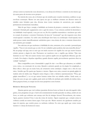 esforços serem na maioria das vezes desastrosos, o seu desejo de reformar e construir era tão intenso que
ele nunca parou de inventar novos projetos.
Na maioria das vezes, são os homens que são atraídos para vocações mecânicas, analíticas ou que
envolvem construção. Mesmo em uma época em que as mulheres entraram em diversos ramos de
trabalho antes fechados para elas, diversas áreas (como mecânica de automóveis, por exemplo)
permanecem enormemente masculinas.
Mais do que força e energia, a habilidade um homem de projetar e construir no sentido físico e
estrutural é limitada pelo equipamento com o qual ele nasceu. A sua estrutura cerebral irá determinar a
sua habilidade visual-espacial, e esta, por sua vez, lhe dá as aptidões matemáticas e mecânicas que estão
no coração do projetar e construir. Entretanto, há áreas de “construção” que não requerem esses dons
visual-espacial e mecânico. Eu tenho uma classificação bem baixa na coordenação visual-espacial, mas
ainda possuo canais maravilhosamente satisfatórios para o meu desejo de criar e construir: desenvolver
um ministério, por exemplo.
Em cada área em que recebemos a habilidade de criar, entretanto, ali se esconde o potencial para
orgulho. “Veja só esta ratoeira que eu criei. Só um verdadeiro gênio poderia criar uma maravilha dessas.”
Há um perigo real aqui, mas eu creio que um medo excessivo do orgulho faz com que muitos homens
cristãos percam a alegria de criar. Precisamos ser cautelosos com o orgulho que declara: “Que cara
fantástico eu sou.” Mas nós usamos muitas vezes a palavra orgulho com um significado diferente, que não
é errado. Em relação a façanhas específicas, quando dizemos orgulho, provavelmente queremos dizer na
verdade “satisfação”.
Deus compartilhou com a humanidade o papel de criar – nos filhos que educamos, no cuidado
com a terra, e na construção de seu reino. Quando o primeiro grande ato da criação foi completado, e
Deus olhou e disse que era muito bom, ele certamente sentiu satisfação e alegria com a obra de suas
mãos. Acredito que Ele queira que façamos o mesmo. Alguns anos atrás, construí um grande galpão de
madeira atrás de minha casa. Ninguém nunca chegou a mim e declarou espontaneamente: “Puxa, que
galpão maravilhoso”, e eu sei que muitos homens teriam feito um trabalho melhor. Ainda assim, ao
longo dos anos em que usei o galpão, pude sentir um brilho de satisfação pelo trabalho de minhas mãos.
Dessa pequena forma, eu cumpri um dos meus propósitos como homem.
HO M E N S D E S E J A M VE N C E R
Quantas garotas que você conhece passariam diversas horas na frente de uma tela jogando video
games, esses programas em que o herói está constantemente levando pancadas na cabeça, caindo em um
fosso, ou tendo que enfrentar uma ameaça sem fim de inimigos ferozes? Provavelmente, não muitas.
Agora, quantos meninos? Essa é uma das coisas de menino. Alguns suspeitam que a atração esteja na
violência contida em muitos desses jogos. Creio que não. Muitos meninos são igualmente atraídos por
jogos de esportes, que contêm pouca ou nenhuma violência. Eu creio que aquilo que vemos nestes
meninos é o desejo do homem de vencer.
 