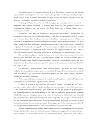 Este desejo aparece nos meninos pequenos, a partir do primeiro momento em que eles são
capazes de lutar com seus pais ou com outros meninos. No garotinho e no homem crescido, é sempre a
mesma coisa: o desejo de superar certos obstáculos para alcançar um objetivo específico. Estes dois
elementos – obstáculos e um objetivo – estão sempre presentes.
O desejo por triunfar é essencial em um homem, para que ele cumpra com os seus deveres e
obrigações como homem. Felizmente, o exercício deste desejo (ou seja, praticá-lo) tende a ser
tremendamente realizador para um homem. Ele dá-lhe força, eleva o ânimo. Muitas vezes, é
extremamente divertido.
Assim como a força. O desejo pelo triunfo é desenvolvido com exercício. A matéria prima está
em todos os homens, mas sem exercício, irá enfraquecer e nos deixar sem a capacidade de fazer as coisas
que os homens fazem. Em sociedades com menos abundância e segurança, apenas o esforço para
sobreviver já irá providenciar todos os desafios necessários para desenvolver esta qualidade. Em nossa
cultura, o meio mais óbvio usado para o seu desenvolvimento são os esportes. Os esportes exemplificam
a superação de obstáculos (o outro jogador ou time) para alcançar um objetivo (vencer). A frase atribuída
ao duque de Wellington, "A batalha de Waterloo foi vencida nos campos de esporte de Eton," refletia a
visão inglesa de que o esporte desenvolve nos homens as qualidades que eles necessitam para vencer.
Nós imediatamente ligamos o desejo de vencer com esportes, porque esportes envolvem outras
duas qualidades masculinas: força física e o desejo de gastar energia. Mas o desejo de triunfar pode ser
satisfeito de muitas outras formas. O rapaz que alcança o posto de escoteiro águia, o jovem que vence
um campeonato de xadrez, o adolescente que vence o concurso de oratória, todos superaram obstáculos
para chegar ao alvo.
Os obstáculos a superar podem tomar inúmeras formas. Eles podem ser outras pessoas,
condições da natureza, limitações pessoais, ou até a tendência de alguém de ser dominado pela lascívia. O
único requerimento é que os obstáculos sejam muito grandes; de outra forma, o triunfo será menos
significante e bem menos satisfatório.
Para vencer, um homem atua a partir de seu lado masculino e passa à ofensiva. O oposto seria
atuar a partir de seu lado feminino, e permanecer na defensiva.
O desejo de triunfar é uma das coisas que torna os homens “orientados aos fins”. Isto é
necessário em uma cultura cada vez mais feminizada, que tem desvalorizado os fins, em favor dos meios.
Eu me lembro de ser ensinado, em minha igreja liberal dos anos 60, que quando um grupo de pessoas
está trabalhando junto em um projeto, alcançar o alvo é algo secundário em relação a como as pessoas
trabalhando no projeto interagiam umas com as outras. O ‘relacionar-se’ feminino era mais valorizado
que o ‘fazer’ masculino. Esta ênfase é refletida em nossa vida política hoje, em que as realizações de um
líder são consideradas menos importantes do que a empatia que ele demonstra. Em resumo, o que o
homem supostamente é, torna-se mais importante do que aquilo que ele fez. Os currículos escolares da
educação pública também têm enfatizado mais a auto-estima do que alcançar boas notas.
Homens (e quaisquer outras pessoas) podem ser direcionados demais a alcançar fins ou objetivos.
O empresário impiedoso quem não se importa com em cima de quem está pisando em seu caminho até o
topo exemplifica o foco masculino para os fins, levado longe demais. Assim como com verdade e
 