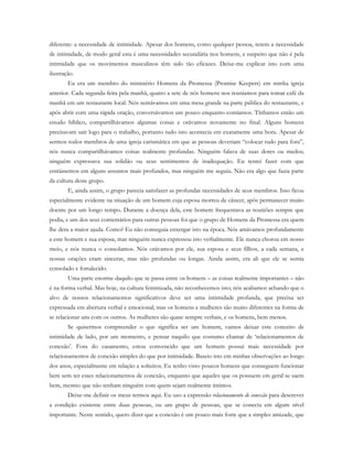 diferente: a necessidade de intimidade. Apesar dos homens, como qualquer pessoa, terem a necessidade
de intimidade, de modo geral esta é uma necessidades secundária nos homens, e suspeito que não é pela
intimidade que os movimentos masculinos têm sido tão eficazes. Deixe-me explicar isto com uma
ilustração.
Eu era um membro do ministério Homens da Promessa (Promise Keepers) em minha igreja
anterior. Cada segunda-feira pela manhã, quatro a sete de nós homens nos reuníamos para tomar café da
manhã em um restaurante local. Nós sentávamos em uma mesa grande na parte pública do restaurante, e
após abrir com uma rápida oração, conversávamos um pouco enquanto comíamos. Tínhamos então um
estudo bíblico, compartilhávamos algumas coisas e orávamos novamente no final. Alguns homens
precisavam sair logo para o trabalho, portanto tudo isto acontecia em exatamente uma hora. Apesar de
sermos todos membros de uma igreja carismática em que as pessoas deveriam “colocar tudo para fora”,
nós nunca compartilhávamos coisas realmente profundas. Ninguém falava de suas dores ou medos;
ninguém expressava sua solidão ou seus sentimentos de inadequação. Eu tentei fazer com que
entrássemos em alguns assuntos mais profundos, mas ninguém me seguiu. Não era algo que fazia parte
da cultura deste grupo.
E, ainda assim, o grupo parecia satisfazer as profundas necessidades de seus membros. Isso ficou
especialmente evidente na situação de um homem cuja esposa morreu de câncer, após permanecer muito
doente por um longo tempo. Durante a doença dela, este homem frequentava as reuniões sempre que
podia, e um dos seus comentários para outras pessoas foi que o grupo de Homens da Promessa era quem
lhe dera a maior ajuda. Como? Eu não conseguia enxergar isto na época. Nós amávamos profundamente
a este homem e sua esposa, mas ninguém nunca expressou isto verbalmente. Ele nunca chorou em nosso
meio, e nós nunca o consolamos. Nós orávamos por ele, sua esposa e seus filhos, a cada semana, e
nossas orações eram sinceras, mas não profundas ou longas. Ainda assim, era ali que ele se sentia
consolado e fortalecido.
Uma parte enorme daquilo que se passa entre os homens – as coisas realmente importantes – não
é na forma verbal. Mas hoje, na cultura feminizada, não reconhecemos isto; nós acabamos achando que o
alvo de nossos relacionamentos significativos deve ser uma intimidade profunda, que precisa ser
expressada em abertura verbal e emocional; mas os homens e mulheres são muito diferentes na forma de
se relacionar uns com os outros. As mulheres são quase sempre verbais, e os homens, bem menos.
Se quisermos compreender o que significa ser um homem, vamos deixar este conceito de
intimidade de lado, por um momento, e pensar naquilo que costumo chamar de ‘relacionamentos de
conexão’. Fora do casamento, estou convencido que um homem possui mais necessidade por
relacionamentos de conexão simples do que por intimidade. Baseio isto em minhas observações ao longo
dos anos, especialmente em relação a solteiros. Eu tenho visto poucos homens que conseguem funcionar
bem sem ter esses relacionamentos de conexão, enquanto que aqueles que os possuem em geral se saem
bem, mesmo que não tenham ninguém com quem sejam realmente íntimos.
Deixe-me definir os meus termos aqui. Eu uso a expressão relacionamento de conexão para descrever
a condição existente entre duas pessoas, ou um grupo de pessoas, que se conecta em algum nível
importante. Neste sentido, quero dizer que a conexão é um pouco mais forte que a simples amizade, que
 