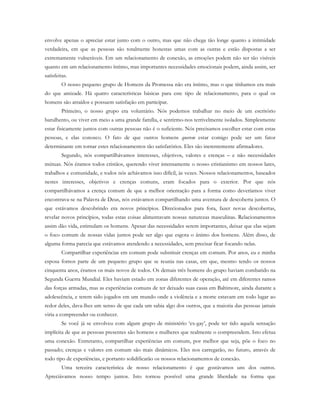 envolve apenas o apreciar estar junto com o outro, mas que não chega tão longe quanto a intimidade
verdadeira, em que as pessoas são totalmente honestas umas com as outras e estão dispostas a ser
extremamente vulneráveis. Em um relacionamento de conexão, as emoções podem não ser tão visíveis
quanto em um relacionamento íntimo, mas importantes necessidades emocionais podem, ainda assim, ser
satisfeitas.
O nosso pequeno grupo de Homens da Promessa não era íntimo, mas o que tínhamos era mais
do que amizade. Há quatro características básicas para este tipo de relacionamento, para o qual os
homens são atraídos e possuem satisfação em participar.
Primeiro, o nosso grupo era voluntário. Nós podemos trabalhar no meio de um escritório
barulhento, ou viver em meio a uma grande família, e sentirmo-nos terrivelmente isolados. Simplesmente
estar fisicamente juntos com outras pessoas não é o suficiente. Nós precisamos escolher estar com estas
pessoas, e elas conosco. O fato de que outros homens querem estar comigo pode ser um fator
determinante em tornar estes relacionamentos tão satisfatórios. Eles são inerentemente afirmadores.
Segundo, nós compartilhávamos interesses, objetivos, valores e crenças – e não necessidades
mútuas. Nós éramos todos cristãos, querendo viver intensamente o nosso cristianismo em nossos lares,
trabalhos e comunidade, e todos nós achávamos isso difícil, às vezes. Nossos relacionamentos, baseados
nestes interesses, objetivos e crenças comuns, eram focados para o exterior. Por que nós
compartilhávamos a crença comum de que a melhor orientação para a forma como deveríamos viver
encontrava-se na Palavra de Deus, nós estávamos compartilhando uma aventura de descoberta juntos. O
que estávamos descobrindo era novos princípios. Direcionados para fora, fazer novas descobertas,
revelar novos princípios, todas estas coisas alimentavam nossas naturezas masculinas. Relacionamentos
assim dão vida, estimulam os homens. Apesar das necessidades serem importantes, deixar que elas sejam
o foco comum de nossas vidas juntos pode ser algo que esgota o ânimo dos homens. Além disso, de
alguma forma parecia que estávamos atendendo a necessidades, sem precisar ficar focando nelas.
Compartilhar experiências em comum pode substituir crenças em comum. Por anos, eu e minha
esposa fomos parte de um pequeno grupo que se reunia nas casas, em que, mesmo tendo os nossos
cinquenta anos, éramos os mais novos de todos. Os demais três homens do grupo haviam combatido na
Segunda Guerra Mundial. Eles haviam estado em zonas diferentes de operação, até em diferentes ramos
das forças armadas, mas as experiências comuns de ter deixado suas casas em Baltimore, ainda durante a
adolescência, e terem sido jogados em um mundo onde a violência e a morte estavam em todo lugar ao
redor deles, dava-lhes um senso de que cada um sabia algo dos outros, que a maioria das pessoas jamais
viria a compreender ou conhecer.
Se você já se envolveu com algum grupo de ministério ‘ex-gay’, pode ter tido aquela sensação
implícita de que as pessoas presentes são homens e mulheres que realmente o compreendem. Isto efetua
uma conexão. Entretanto, compartilhar experiências em comum, por melhor que seja, põe o foco no
passado; crenças e valores em comum são mais dinâmicos. Eles nos carregarão, no futuro, através de
todo tipo de experiências, e portanto solidificarão os nossos relacionamentos de conexão.
Uma terceira característica de nosso relacionamento é que gostávamos uns dos outros.
Apreciávamos nosso tempo juntos. Isto tornou possível uma grande liberdade na forma que
 