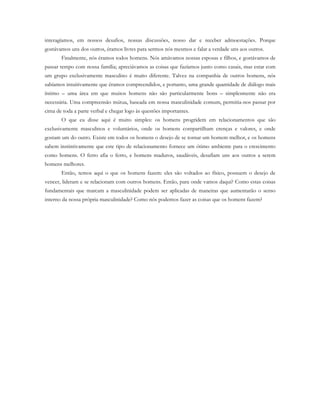 interagíamos, em nossos desafios, nossas discussões, nosso dar e receber admoestações. Porque
gostávamos uns dos outros, éramos livres para sermos nós mesmos e falar a verdade uns aos outros.
Finalmente, nós éramos todos homens. Nós amávamos nossas esposas e filhos, e gostávamos de
passar tempo com nossa família; apreciávamos as coisas que fazíamos junto como casais, mas estar com
um grupo exclusivamente masculino é muito diferente. Talvez na companhia de outros homens, nós
sabíamos intuitivamente que éramos compreendidos, e portanto, uma grande quantidade de diálogo mais
íntimo – uma área em que muitos homens não são particularmente bons – simplesmente não era
necessária. Uma compreensão mútua, baseada em nossa masculinidade comum, permitia-nos passar por
cima de toda a parte verbal e chegar logo às questões importantes.
O que eu disse aqui é muito simples: os homens progridem em relacionamentos que são
exclusivamente masculinos e voluntários, onde os homens compartilham crenças e valores, e onde
gostam um do outro. Existe em todos os homens o desejo de se tornar um homem melhor, e os homens
sabem instintivamente que este tipo de relacionamento fornece um ótimo ambiente para o crescimento
como homens. O ferro afia o ferro, e homens maduros, saudáveis, desafiam uns aos outros a serem
homens melhores.
Então, temos aqui o que os homens fazem: eles são voltados ao físico, possuem o desejo de
vencer, lideram e se relacionam com outros homens. Então, para onde vamos daqui? Como estas coisas
fundamentais que marcam a masculinidade podem ser aplicadas de maneiras que aumentarão o senso
interno da nossa própria masculinidade? Como nós podemos fazer as coisas que os homens fazem?
 
