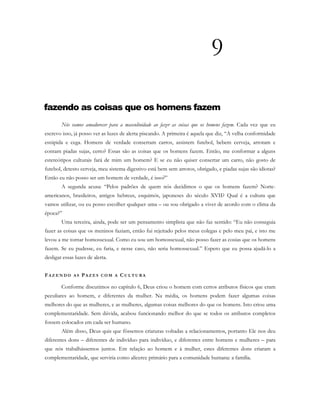 9
fazendo as coisas que os homens fazem
Nós vamos amadurecer para a masculinidade ao fazer as coisas que os homens fazem. Cada vez que eu
escrevo isso, já posso ver as luzes de alerta piscando. A primeira é aquela que diz, “A velha conformidade
estúpida e cega. Homens de verdade consertam carros, assistem futebol, bebem cerveja, arrotam e
contam piadas sujas, certo? Essas são as coisas que os homens fazem. Então, me conformar a alguns
estereótipos culturais fará de mim um homem? E se eu não quiser consertar um carro, não gosto de
futebol, detesto cerveja, meu sistema digestivo está bem sem arrotos, obrigado, e piadas sujas são idiotas?
Então eu não posso ser um homem de verdade, é isso?”
A segunda acusa: “Pelos padrões de quem nós decidimos o que os homens fazem? Norte-
americanos, brasileiros, antigos hebreus, esquimós, japoneses do século XVII? Qual é a cultura que
vamos utilizar, ou eu posso escolher qualquer uma – ou sou obrigado a viver de acordo com o clima da
época?”
Uma terceira, ainda, pode ser um pensamento simplista que não faz sentido: “Eu não conseguia
fazer as coisas que os meninos faziam, então fui rejeitado pelos meus colegas e pelo meu pai, e isto me
levou a me tornar homossexual. Como eu sou um homossexual, não posso fazer as cosias que os homens
fazem. Se eu pudesse, eu faria, e nesse caso, não seria homossexual.” Espero que eu possa ajudá-lo a
desligar essas luzes de alerta.
FA Z E N D O A S PA Z E S C O M A C U L T U R A
Conforme discutimos no capítulo 6, Deus criou o homem com certos atributos físicos que eram
peculiares ao homem, e diferentes da mulher. Na média, os homens podem fazer algumas coisas
melhores do que as mulheres, e as mulheres, algumas coisas melhores do que os homens. Isto criou uma
complementaridade. Sem dúvida, acabou funcionando melhor do que se todos os atributos completos
fossem colocados em cada ser humano.
Além disso, Deus quis que fôssemos criaturas voltadas a relacionamentos, portanto Ele nos deu
diferentes dons – diferentes de indivíduo para indivíduo, e diferentes entre homens e mulheres – para
que nós trabalhássemos juntos. Em relação ao homem e à mulher, estes diferentes dons criaram a
complementaridade, que serviria como alicerce primário para a comunidade humana: a família.
 