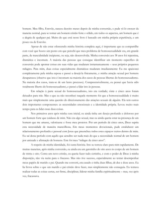 homem. Meu filho, Estevão, nasceu dezoito meses depois de minha conversão, e pude vê-lo crescer da
maneira normal, para se tornar um homem cristão forte e sólido, em todos os aspectos, um homem que é
a alegria de qualquer pai. Muito do que está nesse livro é baseado em minha própria experiência, e um
pouco na de Estevão.
Apesar de não estar oferecendo minha história completa aqui, é importante que eu compartilhe
com você que houve um ponto em que percebi que meu problema de homossexualidade era, em grande
parte, de masculinidade incipiente, ou seja, não desenvolvida. Minha conversão aos 38 anos foi repentina,
dramática e incomum. A maioria das pessoas que consegue identificar um momento específico de
conversão pode apontar coisas em suas vidas que mudaram instantaneamente – seus próprios pequenos
milagres. Para mim, duas coisas especialmente dramáticas mudaram imediatamente: Eu me apaixonei
completamente pela minha esposa e passei a desejá-la fisicamente, e minha atração sexual por homens
desapareceu (observe que isso é incomum na maioria dos casos de pessoas libertas do homossexualismo.
Na maioria dos casos, trata-se de um lento processo). Compreensivelmente, eu pensei que havia sido
totalmente liberto do homossexualismo, e passei a falar isto às pessoas.
Em relação à parte sexual do homossexualismo, isto era verdade; vinte e cinco anos foram
deixados para trás. Mas o que eu não reconheci naquele momento foi que a homossexualidade é muito
mais que simplesmente uma questão do direcionamento das atrações sexuais de alguém. Ela tem outros
dois importantes componentes: as necessidades emocionais e a identidade própria. Levou muito mais
tempo para eu lidar essas duas coisas.
Nos primeiros anos após minha cura inicial, eu ainda tinha um desejo profundo e doloroso por
um homem forte que cuidasse de mim. Não era algo sexual, mas eu ainda queria estar na presença de um
homem que me amasse, valorizasse e fosse meu protetor. Por um período de cinco anos, Deus supriu
esta necessidade de maneira maravilhosa. Em meus momentos devocionais, pude estabelecer um
relacionamento profundo e pessoal com Jesus que preencheu todos estes espaços vazios dentro de mim.
Eu saí desse período com aquilo que acredito ser nada mais do que a necessidade normal de um homem
por amizade e afirmação de homens. Este foi meu “milagre de cinco anos”.
A respeito de minha identidade, foi outra história. Isto se tornou claro para mim rapidamente. De
muitas maneiras, após minha conversão, eu ainda era um garotinho de oito anos no corpo de um homem
de trinta e oito. Como um novo cristão, eu queria fazer tudo certinho, e com o poder de Deus à minha
disposição, não via razão para o fracasso. Mas não tive sucesso, especialmente ao tentar desempenhar
meus papéis de marido e pai. Quando me converti, era casado e tinha duas filhas, de dez e doze anos. Eu
lia livros sobre o que um marido e pai cristão deve fazer, mas simplesmente não conseguia. Eu tentava
realizar todas as coisas certas, ser firme, disciplinar, liderar minha família espiritualmente – mas, vez após
vez, fracassava.
 