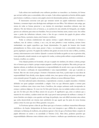Cada cultura tem manifestado estes atributos peculiares ao masculino e ao feminino, de formas
que serviam melhor para a comunidade, tribo ou nação. Cada cultura registrada na história definiu papéis
para homens e mulheres, e marcou estes papéis através de determinadas práticas, símbolos e costumes.
É interessante conversar com pais que tentaram resistir aos papéis tradicionais masculino e
feminino, e tentaram impor uma ideologia mais andrógina em seus filhos. Nós tínhamos uma amiga, que
tentou de todas as formas preservar o seu menino de estereótipos masculinos culturais; mas não
adiantou. Ele não brincava com as bonecas, e, na ausência de uma arminha de brinquedo, um simples
graveto era suficiente para atirar nos bandidos. Nós já ouvimos histórias assim, muitas vezes. Isto reflete
tanto o poder das influências culturais, como o fato de que a maioria dos papéis de gênero reflete
diferenças físicas, e portanto, inatas, entre homens e mulheres.
Todas as culturas estabeleceram não apenas normas e papéis diferentes para os homens e
mulheres, mas de cultura a cultura, e era a era, da mais primitiva à mais moderna, existem fortes
similaridades nos papéis específicos que foram determinados. Os papéis do homem têm focado
principalmente no físico, como caçar, pescar e lutar, e na interação com a comunidade maior, como
guerra, legislação e governo. Os papéis das mulheres têm girado em torno do lar: criar os filhos, cozinhar,
ensinar, relacionamentos com vizinhos. Quando o sustento da família era ganho na casa ou próximo dela,
como plantando, criando animais ou um negócio de vendas, a cultura podia atribuir a responsabilidade ao
homem, à mulher, ou a ambos.
Uma objeção poderia ser levantada; a de que os papéis são similares, de cultura a cultura, porque
são os homens que as impõe e porque sempre pegaram o melhor para si próprios. Mas então, por que em
algumas culturas, as mulheres não impuseram as responsabilidades de acordo com o que era melhor para
elas? Até mesmo a atribuição de responsabilidades é uma responsabilidade – uma que é peculiar ao
homem. Mas isto não ocorre porque o homem é fisicamente mais forte, e pode impor as suas ideias de
responsabilidade? Sem dúvida, existe alguma verdade nisto, mas apenas reforça um ponto primário que
estou tentando passar: Os papéis, ao menos em parte, refletem as nossas diferenças físicas.
Um fator adicional ajuda a determinar, e especialmente a manter, os papéis masculino e feminino
definidos em quase qualquer comunidade: a religião. Uma vez que diferentes papéis e normas para
homens e mulheres eram vistos como bons e benéficos, eles sempre acabaram sendo incorporados às
crenças e práticas religiosas. Às vezes isto foi feito pelo homem, mas na tradição judaico-cristã, cremos
que isto foi feito por obra de Deus através de seu povo. É significativo que, entre as culturas que a
maioria de nós conhece, a judaico-cristã tem sido a que provê maior proteção de mulheres e crianças. O
nosso histórico em relação a esta questão está longe da perfeição, mas será difícil encontrar uma cultura
que tenha desenvolvido um sistema mais satisfatório do que aquele que faz parte de nossa herança
judaico-cristã. Eu creio que isto é Deus guiando o seu povo.
As Escrituras apóiam a ideia de que Deus quer que os homens e mulheres mantenham diferenças
simbólicas e de função. Independente da forma como você interpreta o que a Bíblia diz a respeito da
ordenação ou liderança de mulheres, não podemos ignorar o fato de que as Escrituras falam a respeito de
papéis diferentes no ensino e na autoridade (1 Timóteo 2:12). Além disso, podemos perceber que
responsabilidades diferentes eram evidentes entre os homens e mulheres que caminhavam com Jesus, e
 