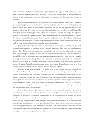 entre os homens e mulheres que compunham a igreja primitiva. A direção de Paulo acerca da de quais
cabeças deveriam ser cobertas ou não (1 Coríntios 11:4-15) é uma indicação clara da intenção do nosso
Senhor de que mantenhamos símbolos visíveis, para nos relembrar das diferenças entre homens e
mulheres.
Em nenhuma cultura os papéis de gênero são ideais, mas este não é o ponto, aqui. A questão é
que cada cultura possui as suas normas para homens e mulheres. Além disso, se você não quer ser um
ermitão, precisa viver dentro de uma cultura. E assumindo que uma das suas aspirações não é ser um
ermitão, você precisa não apenas viver em uma cultura, mas deve viver na cultura na qual foi inserido.
Você pode escolher mudar-se para outra cultura, mas se o fizesse, você não iria escapar dos papéis de
gênero, apenas encontrar papéis diferentes. Você precisa não apenas viver na cultura na qual foi inserido
(ou inseriu a si próprio), mas também deve viver como um homem nesta cultura. Como um homem,
você possui duas alternativas: você pode viver de forma geral de acordo com os padrões desta cultura, ou
pode se tornar um inconformista, isto é, desafiar as normas da cultura.
Para aqueles que querem amadurecer na masculinidade, creio que posso defender bem que viver
de acordo com os padrões da cultura é o melhor caminho a ser seguido. Deve haver uma ressalva quanto
a isto, é claro. Como cristãos, especialmente como cristãos que vivem em uma cultura cada vez menos
cristã, nossa percepção a respeito de como vive um homem em nossa sociedade deve ser submissa ao
plano bíblico claro de Deus para o seu povo. Aonde a cultura vier a contradizer o que sabemos a respeito
de comportamento correto, não podemos nos conformar. Se a cultura argumentar que o verdadeiro
homem, bem sucedido, é o beberrão, mulherengo, abusivo e narcisista, pode haver muitas coisas que
teremos de rejeitar. Para as demais, chegar a um acordo com a cultura de uma forma a aceitá-la, ao invés
de lutar contra ela, terá três vantagens decisivas para nós. Deixe-me explicar.
Primeiro, a sua vida começará a se alinhar com a sua própria percepção profunda de
masculinidade. Bem no fundo de cada um de nós, existe um senso daquilo que um homem deve ser.
Mesmo no homem mais gay, existe uma identificação do que é verdadeiramente viril. Mesmo que ele
rejeite e menospreze isto, ele sabe o que é. Algo disso pode nascer conosco, algo é adquirido através de
nossos primeiros relacionamentos, e certamente em um nível significativo é formado por nossa cultura;
de qualquer forma, qual é a fonte não é a questão fundamental. O importante é que está lá, é algo real,
está profundamente arraigado em nós, e causa um grande impacto em nossas vidas. Esta percepção está
em cada menininho e em cada adolescente.
Nós podemos insistir que nenhuma expressão comportamental realmente determina a
masculinidade – e isto é, de forma geral, verdade – mas ainda há no coração de cada homem uma
habilidade de reconhecer a verdadeira masculinidade, e este reconhecimento é ilustrado por certas
atitudes e comportamentos viris. Quando nós agimos como homens, fazemos as coisas que os homens
fazem, nós nos conformamos ao nosso profundo senso do que a masculinidade é. Nós nos sentimos
como homens quando fazemos as coisas que os homens fazem, e sentir-se como um homem, talvez mais
do que qualquer outra coisa, forma a identidade masculina. Cada ação nossa que se conforma à nossa
percepção interna de masculinidade, é como um pouco de concreto no molde que será preenchido para
dar origem a um homem completo, forte e saudável.
 