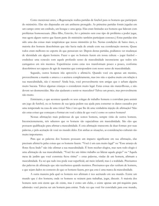 Como mencionei antes, o Regeneração realiza partidas de futebol para os homens que participam
do ministério. Elas são disputadas em um ambiente protegido. As primeiras partidas foram jogadas em
um campo entre um estábulo, um bosque e uma igreja. Elas eram limitadas aos homens que lidavam com
problemas homossexuais. (Meu filho, Estevão, foi o primeiro sem esse tipo de problema a poder jogar,
mas agora alguns outros que fazem parte do ministério também participam conosco.) Estas partidas têm
sido uma das coisas mais terapêuticas que nosso ministério já fez. Nestas condições de baixo risco, a
maioria dos homens descobriram que não havia nada de errado com sua coordenação motora. Quase
todos eram melhores no esporte do que pensavam ser. Depois destas partidas, podíamos ver mudanças
de identidade em alguns homens. Fazer o que os homens fazem em nossa cultura – jogar futebol –
estabelece uma conexão com aquele profundo senso de masculinidade inconsciente que todos nós
carregamos em nós mesmos. Experiências como estas nos transformam pouco a pouco, conforme
descobrimos ser capazes de agir de maneiras que correspondem com nosso senso de masculinidade.
Segundo, outros homens irão aprová-lo e afirmá-lo. Quando você era apenas um menino,
provavelmente a mamãe o amava e o aceitava completamente, mas isto não o ajudou muito em relação à
sua masculinidade, não é mesmo? Ainda hoje, você provavelmente tem amigas que o acham alguém
muito bacana. Talvez algumas crianças o considerem muito legal. Estas coisas são maravilhosas, e não
devem ser desmerecidas. Mas elas ajudaram a sentir-se masculino? Talvez um pouco, mas provavelmente
não muito.
Entretanto, o que acontece quando os seus colegas de trabalho homens o convidam para assistir
um jogo de futebol, ou os homens de sua igreja pedem sua ajuda para consertar os danos causados por
uma tempestade na casa de uma viúva? Não é isto que lhe dá uma verdadeira injeção de afirmação? Não
são estas coisas que começam a formar em você a ideia de que você é como os outros homens?
Nossas afirmações mais poderosas de que somos homens, sempre virão de outros homens.
Inconscientemente, nós sabemos que os homens são especialistas em masculinidade. São eles que
possuem qualificação para afirmar a masculinidade. E esta afirmação transcorre de duas formas: por suas
palavras, e pela aceitação de você no mundo deles. Em ambas as situações, as considerações culturais são
muito importantes.
Para que as palavras dos homens possuam um impacto significante em sua afirmação, elas
precisam afirmá-lo pelas coisas que os homens fazem. “Você é um cara muito legal” ou “Esse arranjo de
flores ficou lindo” não irão afirmar a sua masculinidade. É bom receber elogios, mas nem todo elogio é
uma afirmação de sua masculinidade. “Você fez um ótimo trabalho ao liderar aquele grupo” ou “Aquela
mesa de jardim que você construiu ficou ótima” – estas palavras, vindas de um homem, afirmam a
masculinidade. Eu sei que tudo isso pode soar superficial, até meio infantil, mas é a realidade. Precisamos
das palavras de afirmação que não recebemos quando meninos. Precisamos que elas venham de homens,
e que sejam dados no contexto do que os homens fazem, por que esta é uma marca da masculinidade.
A outra maneira pela qual os homens nos afirmam é nos aceitando em seu mundo. Existe um
mundo que é dos homens; onde os homens se reúnem para trabalhar, jogar, discutir. A maioria dos
homens nem está ciente que ele existe, mas é como um clube, e existe apenas um pré-requisito para
admissão: você precisa ser um homem para entrar. Toda vez que você for convidado para esse mundo,
 