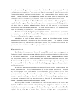 eles estão reconhecendo que você é um homem. Eles estão afirmando a sua masculinidade. Mas você
precisa estar disposto a participar. Você precisa estar disposto a ir ao jogo de futebol ou a construir a
cerca ao redor da igreja. Você precisa estar disposto a fazer o que os homens fazem na cultura desses
homens. O simples convite dele para você participar já possui um valor de afirmação, mas estar com eles,
e participar com eles no contexto do que os homens fazem, terá um valor afirmativo muito maior.
Terceiro, o Espírito Santo irá afirmá-lo. Mais tarde, vamos discutir as qualidades e propósitos da
masculinidade. Por enquanto, basta dizer que Deus possui propósitos para sua masculinidade, propósitos
para serem vividos na família, na igreja e no mundo. Quando você fizer aquilo que os homens fazem,
muitas vezes já está cumprindo estes propósitos, e o Espírito Santo irá afirmá-lo. Você estará fazendo as
coisas que o Pai deseja que seu filho faça, e você sentirá a aprovação dele.
Você tem uma escolha. Você pode seguir seu próprio caminho e esperar para ver o que acontece,
ou pode entrar no mundo dos homens e descobrir as bênçãos e o crescimento que pode encontrar lá.
Fazer esta escolha significa fazer as pazes com a cultura.
Para aqueles de vocês que ainda lutam com a questão de conformidade, podem encontrar
respostas quando discutirmos a singularidade de cada homem, no capítulo 13. Para aqueles de vocês que
continuam a agarrar-se ao individualismo, tenho algumas palavras para vocês mais tarde, também. Mas
por enquanto, vamos ir adiante com o ‘fazer’ aquilo que os homens fazem.
TO R N A N D O R E A L
Jacó desejava fortemente ser um “homem de verdade”. Ele se sentia fraco e molenga, como se
fosse uma espécie de criatura alienígena ao redor dos outros homens. Então, ele fez seu próprio projeto
de masculinidade. Ele começou a levantar pesos, até ganhar um bíceps e abdômen respeitáveis. Ele fez
uma tatuagem. Ele comprou uma picape com um rack para armas e um cachorrão para passear no banco
da frente com ele. E arranjou um novo visual, especialmente composto por roupas masculinas, grossas e
de aspecto rude. Ele até desenvolveu uma atitude de fanfarrão, para que ninguém pudesse considerá-lo
um fracote novamente.
E então Jacó se aventurou no mundo como um novo homem. Adivinhe o que aconteceu? Isso
mesmo, quase nada. Com a exceção de alguns homens no bar gay, ninguém pareceu notar a diferença.
Pior ainda, ele próprio não se sentia diferente. Isso é compreensível, quando se percebe que Jacó estava
apenas construindo uma pose de homem. Ele estava apenas vestindo símbolos de masculinidade. Mas ele
ainda era o rapazinho molenga, e no fundo, ele sabia disso. Os homens no bar gay apreciaram o novo
Jacó, porque haviam convergido por tanto tempo em um falso tipo de masculinidade, que haviam
perdido a habilidade de distinguir a coisa falsificada da genuína.
Jacó não poderia encontrar sua masculinidade na loja de roupas, de carros ou no tatuador. Ele
precisaria amadurecer na masculinidade como qualquer garoto. Ele precisava retroceder os passos da
masculinidade e recomeçar onde havia parado. Ele deveria voltar ao passo 7, testando sua identidade. Ele
precisava fazer as coisas que os homens fazem e buscar a afirmação que é parte necessária do
 