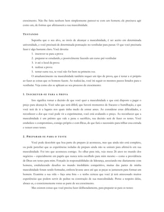 crescimento. Não lhe faria nenhum bem simplesmente parecer-se com um homem; ele precisava agir
como um, de formas que afirmassem a sua masculinidade.
TE S T A N D O
Suponha que o seu alvo, ao invés de alcançar a masculinidade, é ser aceito em determinada
universidade, e você precisará de determinada pontuação no vestibular para passar. O que você precisaria
fazer é algo bastante claro. Você deveria:
1. inscrever-se para a prova
2. preparar-se estudando, e possivelmente fazendo um curso pré-vestibular
3. ir até o local da prova
4. realizar a prova
5. tentar outra vez, se você não for bem na primeira vez.
O amadurecimento na masculinidade também requer um tipo de prova, que é testar a si próprio
ao fazer as coisas que os homens fazem. Ao realizá-las, você irá seguir os mesmos passos listados para o
vestibular. Veja como eles se aplicam ao seu processo de crescimento:
1. IN S C R E V E R -S E P A R A A P R O V A
Isto significa tomar a decisão de que você quer a masculinidade e que está disposto a pagar o
preço para alcançá-la. Você sabe que será difícil, que haverá momentos de fracasso e humilhação, e que
você terá de ir a lugares nos quais tinha medo de entrar antes. Ao considerar estas dificuldades, e
reconhecer a dor que você pode vir a experimentar, você está avaliando o preço. Ao reconhecer que a
masculinidade é um prêmio que vale a pena o sacrifício, sua decisão será de fazer os testes. Você
estabelece o compromisso, consigo próprio e com Deus, de que fará o necessário para trilhar essa estrada
e vencer esses testes.
2. PR E P A R A R - S E P A R A O T E S T E
Você pode descobrir que boa parte do preparo já aconteceu, mas que ainda não está completo,
ou pode perceber que as experiências isoladas de preparo ainda não se uniram para afirmá-lo em sua
masculinidade. Foi isto que aconteceu comigo. Ao olhar para trás, vejo meus 26 anos no mundo dos
negócios – especialmente em papéis que nunca teria escolhido para mim mesmo – como a providência
de Deus em testes para mim. Forçado às responsabilidades de liderança, associando-me diariamente com
homens, estabelecendo desafios no mundo imobiliário competitivo, muitas das partes de minha
masculinidade foram sendo formadas, embora levasse anos até que as peças se juntassem para formar um
homem. Examine a sua vida – faça uma lista – e tenho certeza que você já terá atravessado muitos
experiências que podem servir de pedras na construção de sua masculinidade. Pense a respeito delas,
abrace-as, e conscientemente torne-as parte de seu crescimento.
Mas existem coisas que você precisa fazer deliberadamente, para preparar-se para os testes:
 