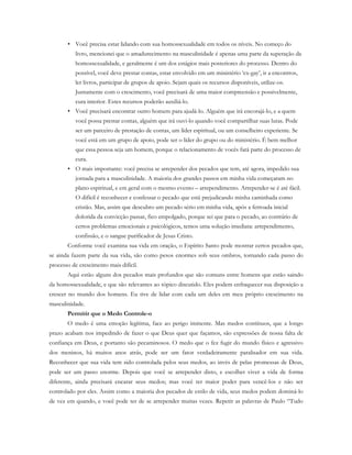 • Você precisa estar lidando com sua homossexualidade em todos os níveis. No começo do
livro, mencionei que o amadurecimento na masculinidade é apenas uma parte da superação da
homossexualidade, e geralmente é um dos estágios mais posteriores do processo. Dentro do
possível, você deve prestar contas, estar envolvido em um ministério ‘ex-gay’, ir a encontros,
ler livros, participar de grupos de apoio. Sejam quais os recursos disponíveis, utilize-os.
Juntamente com o crescimento, você precisará de uma maior compreensão e possivelmente,
cura interior. Estes recursos poderão auxiliá-lo.
• Você precisará encontrar outro homem para ajudá-lo. Alguém que irá encorajá-lo, e a quem
você possa prestar contas, alguém que irá ouvi-lo quando você compartilhar suas lutas. Pode
ser um parceiro de prestação de contas, um líder espiritual, ou um conselheiro experiente. Se
você está em um grupo de apoio, pode ser o líder do grupo ou do ministério. É bem melhor
que essa pessoa seja um homem, porque o relacionamento de vocês fará parte do processo de
cura.
• O mais importante: você precisa se arrepender dos pecados que tem, até agora, impedido sua
jornada para a masculinidade. A maioria dos grandes passos em minha vida começaram no
plano espiritual, e em geral com o mesmo evento – arrependimento. Arrepender-se é até fácil.
O difícil é reconhecer e confessar o pecado que está prejudicando minha caminhada como
cristão. Mas, assim que descubro um pecado sério em minha vida, após a ferroada inicial
dolorida da convicção passar, fico empolgado, porque sei que para o pecado, ao contrário de
certos problemas emocionais e psicológicos, temos uma solução imediata: arrependimento,
confissão, e o sangue purificador de Jesus Cristo.
Conforme você examina sua vida em oração, o Espírito Santo pode mostrar certos pecados que,
se ainda fazem parte da sua vida, são como pesos enormes sob seus ombros, tornando cada passo do
processo de crescimento mais difícil.
Aqui estão alguns dos pecados mais profundos que são comuns entre homens que estão saindo
da homossexualidade, e que são relevantes ao tópico discutido. Eles podem enfraquecer sua disposição a
crescer no mundo dos homens. Eu tive de lidar com cada um deles em meu próprio crescimento na
masculinidade.
Permitir que o Medo Controle-o
O medo é uma emoção legítima, face ao perigo iminente. Mas medos contínuos, que a longo
prazo acabam nos impedindo de fazer o que Deus quer que façamos, são expressões de nossa falta de
confiança em Deus, e portanto são pecaminosos. O medo que o fez fugir do mundo físico e agressivo
dos meninos, há muitos anos atrás, pode ser um fator verdadeiramente paralisador em sua vida.
Reconhecer que sua vida tem sido controlada pelos seus medos, ao invés de pelas promessas de Deus,
pode ser um passo enorme. Depois que você se arrepender disto, e escolher viver a vida de forma
diferente, ainda precisará encarar seus medos; mas você ter maior poder para vencê-los e não ser
controlado por eles. Assim como a maioria dos pecados de estilo de vida, seus medos podem dominá-lo
de vez em quando, e você pode ter de se arrepender muitas vezes. Repetir as palavras de Paulo “Tudo
 