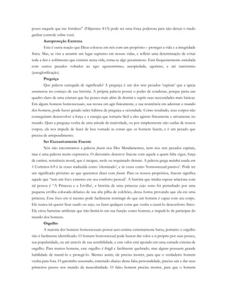 posso naquele que me fortalece” (Filipenses 4:13) pode ser uma força poderosa para não deixar o medo
ganhar controle sobre você.
Autoproteção Extrema
Esta é outra reação que Deus colocou em nós com um propósito – proteger a vida e a integridade
física. Mas, se vier a assumir um lugar supremo em nossas vidas, e refletir uma determinação de evitar
toda a dor e sofrimento que existem nesta vida, torna-se algo pecaminoso. Está frequentemente enredada
com outros pecados voltados ao ego: egocentrismo, autopiedade, egoísmo, e até narcisismo
(autoglorificação).
Preguiça
Que palavra carregada de significado! A preguiça é um dos sete pecados ‘capitais’ que a igreja
enumerou no começo de sua história. A própria palavra possui o poder de condenar, porque pinta um
quadro claro de uma criatura que faz pouco mais além de dormir e suprir suas necessidades mais básicas.
Em alguns homens homossexuais, sua recusa em agir fisicamente, e sua resistência em adentrar o mundo
dos homens, pode haver gerado neles hábitos de preguiça e ociosidade. Como resultado, seus corpos não
conseguiram desenvolver a força e a energia que tornaria fácil a eles agirem fisicamente e ativamente no
mundo. Quer a preguiça venha de uma atitude de inatividade, ou por simplesmente não cuidar de nossos
corpos, ela nos impede de fazer de boa vontade as coisas que os homens fazem, e é um pecado que
precisa de arrependimento.
Ser Excessivamente Fracote
Nós não encontramos a palavra fracote nos Dez Mandamentos, nem nos sete pecados capitais,
mas é uma palavra muito expressiva. O dicionário descreve fracote com aquele a quem falta vigor, força
de caráter, resistência moral, que é incapaz, mole ou requintado demais. A palavra grega malakoi usada em
1 Coríntios 6:9 é às vezes traduzida como ‘efeminado’, e às vezes como ‘homossexual passivo’. Pode ter
um significado próximo ao que queremos dizer com fracote. Para os nossos propósitos, fracote significa
aquele que “tem um foco extremo em seu conforto pessoal’. A história que minha esposa relaciona com
tal pessoa é “A Princesa e a Ervilha’, a história de uma princesa cujo sono foi perturbado por uma
pequena ervilha colocada debaixo de sua alta pilha de colchões, dessa forma provando que ela era uma
princesa. Esse foco em si mesmo pode facilmente restringir do que um homem é capaz com seu corpo.
Ele nunca irá querer ficar suado ou sujo, ou fazer qualquer coisa que venha a causá-lo desconforto físico.
Ele criou barreiras artificiais que irão limitá-lo em sua função como homem, e impedi-lo de participar do
mundo dos homens.
Orgulho
A maioria dos homens homossexuais possui auto-estima extremamente baixa, portanto o orgulho
não é facilmente identificado. O homem homossexual pode buscar dar valor a si próprio por suas posses,
sua popularidade, ou até através de sua sensibilidade, e este valor está apoiado em uma camada externa de
orgulho. Para muitos homens, este orgulho é frágil e facilmente quebrado, mas alguns possuem grande
habilidade de mantê-lo e protegê-lo. Mesmo assim, ele precisa morrer, para que o verdadeiro homem
venha para fora. O garotinho assustado, enterrado abaixo desta falsa personalidade, precisa sair e dar seus
primeiros passos nos mundo da masculinidade. O falso homem precisa morrer, para que o homem
 