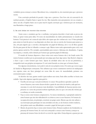 verdadeiro possa começar a crescer. Reconhecer isto, e arrepender-se, são essenciais para que o processo
ocorra.
Uma convicção profunda de pecado é algo raro e precioso. Este livro não irá convencê-lo de
nenhum pecado; o Espírito Santo é quem faz isto. Mas mantenha estes pensamentos em seu coração, e
talvez um dia o Espírito Santo use-os para trazê-lo àquela convicção que é dolorosa por um momento,
mas libertadora a longo prazo.
3. IR A T É O N D E O S T E S T E S S Ã O F E I T O S
Assim como o estudante que faz o vestibular, você precisa descobrir o local onde as provas são
feitas, se quiser tomar parte delas. Os testes da masculinidade são dados primariamente no mundo dos
homens. Você precisa ir até a arena de ação deles; não espera que eles venham até a sua. O fator principal
para entrar no local de prova é sua disposição em dizer sim: sim ao convite dos homens para juntar-se a
eles, sim para alguém que o convida a desempenhar um papel de liderança, sim à voz de Deus quando
Ele diz para parar de ficar só olhando e começar a agir. Muitos testes serão apresentados para você; você
precisa apenas aceitá-los. Por exemplo, oportunidades para exercer a liderança são abundantes. A igreja,
sua empresa, o mundo, todos clamam por homens que queiram papéis de liderança.
O mundo de homens dispostos a fazer coisas com outros homens não é tão lotado assim. Há
muitos homens sozinhos por aí, procurando por um amigo para fazer algo juntos. Seja flexível e disposto
a fazer o que o outro homem quer fazer. Apesar da atividade talvez não ser da sua preferência, a
companhia trará suas próprias recompensas. E você estará fazendo as coisas que os homens fazem.
Em algumas circunstâncias, você pode ir atrás de seus próprios testes. Foi assim que nossos jogos
de futebol no Regeneração começaram. Nós sabíamos que nossos sentimentos terríveis de inadequação
nos esportes eram um fator principal em nossa falta de senso de masculinidade, portanto nos
aventuramos para o campo.
As decisões são suas, quanto aonde ir para realizar seus testes. Seria sábio escolher os locais com
cuidado. Aqui estão algumas sugestões para guiá-lo:
• Escolha um teste que você provavelmente vá vencer. Nós podemos aprender a partir de
nossos fracassos, mas somos desenvolvidos a partir de uma série de triunfos, cada qual nos
encoraja a ir a um nível um pouco mais desafiador. A possibilidade de fracassar precisa estar
presente ou o teste não possuirá nenhum significado, uma vez que é em cima das vitórias que
a confiança vai sendo construída.
• Faça os testes entre homens compreensivos. Ao menos inicialmente, é apropriado realizá-los
entre homens que não irão ridicularizá-lo ou irritar-se com os seus fracassos. Os homens de
sua igreja deveriam, em princípio, constituir um grupo assim. Mesmo que eles não saibam a
sua motivação para participar em uma atividade com eles, se são homens cristãos maduros,
eles podem sentir suas dificuldades e assumir o papel de bons pais ou irmãos.
• Dentro do possível, faça os testes entre homens fortes. Homens saudáveis são fortalecidos na
presença de homens fortes. Se você está começando a crescer como homem, começar na
presença de homens fortes irá elevá-lo ao nível do vigor deles. Esteja disposto a passar por um
 
