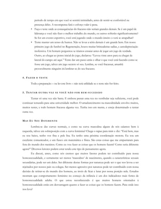 período de tempo em que você se sentirá intimidado, antes de sentir-se confortável na
presença deles. A recompensa fará o esforço valer à pena.
• Faça o teste onde as consequências do fracasso não seriam grandes demais. Se é um papel de
liderança e você não fizer o melhor trabalho do mundo, os outros sofrerão significativamente?
Se for um evento esportivo, você está jogando onde o mundo inteiro o verá se atrapalhar?
• Tente manter um senso de humor. Não se levar a sério demais é um grande bem. Em nosso
primeiro jogo de futebol no Regeneração, houve muitas brincadeiras sadias, e autodepreciação
inofensiva. Um homem perguntou se iríamos ensaiar antes de jogar um jogo de verdade.
Outro, ao chegar ao ponto inicial do jogo, declarou: “Levou vinte anos para eu chegar da
lateral do campo até aqui.” Tente dar um passo atrás e olhar o que você está fazendo como se
fosse um jogo, talvez um jogo secreto só seu. Lembre, se você fracassar, amanhã
provavelmente ninguém irá lembrar-se do seu fracasso.
4. FA Z E R O T E S T E
Toda a preparação – ou ler este livro – não terá utilidade se o teste não for feito.
5. TE N T A R O U T R A V E Z S E V O C Ê N Ã O F O R B E M -S U C E D I D O
Tentar só uma vez não basta. E embora passar uma vez no vestibular seja suficiente, você pode
continuar tentando para uma universidade melhor. O amadurecimento na masculinidade envolve muitos,
muitos testes, e todo homem fracassa alguma vez. Tenha isso em mente, e esteja determinado a tentar
outra vez.
MA S EU SO U D I F E R E N T E
Lembra-se das curvas normais, e como na curva masculina alguns de nós caíamos bem à
esquerda, talvez em sobreposição com a curva feminina? Chega o rapaz para mim e diz: “Está bem, mas
eu sou baixo, tenho voz fina e pele lisa. Eu tenho uma péssima coordenação motora. Eu sou um
excelente comunicador, e um fiasco em matemática e física. São estas coisas que me empurraram para
fora do mundo dos meninos. Como eu vou fazer as coisas que os homens fazem? Como seria diferente
agora?” Diversos leitores podem estar tendo este tipo de pensamento agora.
Eu discuti, antes, como nós cremos que muitos fatores podem ter contribuído para nossa
homossexualidade, e certamente ser menos ‘masculino’ de nascimento, quando a características sexuais
secundárias, pode ser um deles. Ser diferente destas formas por natureza pode ser o que nos levou a ser
rejeitados por nossos pais ou colegas. Ser menos agressivo por natureza pode ter contribuído com nossa
decisão de retirar-se do mundo dos homens, ao invés de ficar e lutar por nossa posição nele. Estudos
mostram que comportamento feminino no começo da infância é um dos indicadores mais fortes de
homossexualidade adulta. O que estou reconhecendo é que muitos homens orientados à
homossexualidade estão em desvantagem quanto a fazer as coisas que os homens fazem. Para onde isso
nos leva?
 