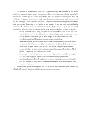 Eu gostaria de poder dizer a todos esses rapazes assim que poderiam crescer mais quinze
centímetros, engrossar sua voz e seus ossos, crescer cabelo em seus peitos, e melhorar suas aptidões
motoras, mas não creio que isso ajudaria muito. O que temos que dizer é que, sim, será mais difícil para
você do que para alguns outros homens. Eu já sugeri algumas formas de tornar a tarefa um pouco mais
fácil, mas estratégias e técnicas não são suficientes. Coragem e determinação para superar obstáculos são
coisas que provém do coração e do espírito de um homem. É aqui que suas principais batalhas
acontecerão. No final das contas, não há nenhum caminho fácil, e para você, pode ser uma estrada
especialmente difícil. Mas deixe-me oferecer algumas ideias que podem ajudá-lo ao longo do caminho:
1. Seja um homem de oração. Traga Jesus junto a cada desafio. Muitas vezes eu lutei com Jesus
antes de dar um passo do qual tinha medo, ou quando tinha que tentar novamente após uma
série de fracassos. Eu descobri que ele estava sempre lá, me encorajando a tentar, me
consolando quando eu falhava, e me afirmando quando eu triunfava.
2. Mantenha em mente que cada homem precisa superar determinados obstáculos em alguma
área deu sua vida. O homem com QI de 105 terá muito mais dificuldade de ser aprovado na
universidade do que o homem com QI de 135, mas muitos conseguem. O mundo dos
esportes está cheio de atletas que tiveram de superar deficiência e problemas físicos. Não dê
brechas à autopiedade, não sinta pena de si mesmo.
3. Perceba que o próprio ato de tentar ser um homem é algo masculino. Veja bem a situação:
você não tem como perder, porque cada vez que você se esforça para alcançar a
masculinidade, independente de seu fracasso ou sucesso em alcançar seu objetivo imediato,
você terá avançado na masculinidade. Simplesmente tentar ser um homem é uma das coisas
que os homens fazem.
Gradualmente, seus testes irão passar para fora do mundo dos ambientes seguros, e a barra será
colocada cada vez mais alta, mas essa é a forma que o crescimento acontece.
 