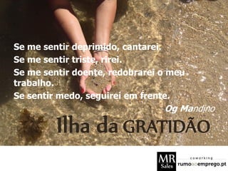 Se me sentir deprimido, cantarei.
Se me sentir triste, rirei.
Se me sentir doente, redobrarei o meu
trabalho.
Se sentir medo, seguirei em frente.
Og Mandino
 