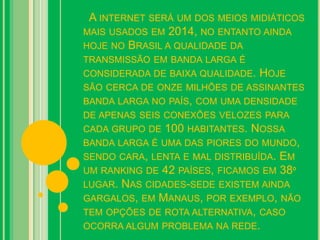 A INTERNET SERÁ UM DOS MEIOS MIDIÁTICOS
MAIS USADOS EM 2014, NO ENTANTO AINDA
HOJE NO BRASIL A QUALIDADE DA
TRANSMISSÃO EM BANDA LARGA É
CONSIDERADA DE BAIXA QUALIDADE. HOJE
SÃO CERCA DE ONZE MILHÕES DE ASSINANTES
BANDA LARGA NO PAÍS, COM UMA DENSIDADE
DE APENAS SEIS CONEXÕES VELOZES PARA
CADA GRUPO DE 100 HABITANTES. NOSSA
BANDA LARGA É UMA DAS PIORES DO MUNDO,
SENDO CARA, LENTA E MAL DISTRIBUÍDA. EM
UM RANKING DE 42 PAÍSES, FICAMOS EM 38º
LUGAR. NAS CIDADES-SEDE EXISTEM AINDA
GARGALOS, EM MANAUS, POR EXEMPLO, NÃO
TEM OPÇÕES DE ROTA ALTERNATIVA, CASO
OCORRA ALGUM PROBLEMA NA REDE.
 