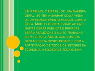EM RESUMO, O BRASIL, DE UMA MANEIRA
GERAL, SÓ TEM A GANHAR COM A VINDA
DE UM GRANDE EVENTO MUNDIAL COMO A
COPA. MUITOS TURISTAS VIRÃO AO PAÍS,
MUITAS OBRAS PÚBLICAS E PRIVADAS
SERÃO REALIZADAS E MUITO TRABALHO
SERÁ GERADO. ASSIM, COM UMA BOA
GESTÃO DESTA OPORTUNIDADE E COM A
PARTICIPAÇÃO DE TODOS OS SETORES DA
ECONOMIA, A SOCIEDADE TODA GANHA.
 