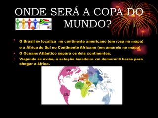 ONDE SERÁ A COPA DO  MUNDO? O Brasil se localiza   no continente americano (em rosa no mapa) e a África do Sul no Continente Africano (em amarelo no mapa) O Oceano Atlântico separa os dois continentes. Viajando de avião, a seleção brasileira vai demorar 8 horas para chegar a África. 