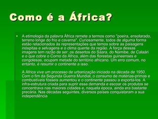 Como é a África? A etimologia da palavra África remete a termos como "poeira, ensolarado, terreno longe do frio e caverna". Curiosamente, todos de alguma forma estão relacionados às representações que temos sobre as paisagens inóspitas e selvagens e o clima quente da região. A força dessas imagens tem razão de ser: os desertos do Saara, do Namibe, de Calaári e o que cobre o Corno da África, além das florestas guineenses e congolesas, ocupam metade do território africano. Um erro comum, no entanto, é resumir o continente a isso.  A África vive um processo de urbanização iniciado na década de 1950. Com o fim da Segunda Guerra Mundial, o consumo de matérias-primas e combustíveis fósseis aumentou e o continente passou a exportá-los. A infra-estrutura criada para suprir essa demanda e escoar os produtos se concentrava nas maiores cidades e, naquela época, ainda era bastante precária. Nas décadas seguintes, diversos países conquistaram a sua independência  