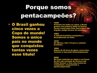 Porque somos pentacampeões? O Brasil ganhou cinco vezes a Copa do mundo! Somos o único país no mundo que conquistou tantas vezes esse título! 1958 Presente em todas as copas, o Brasil ganhou seu primeiro título na Suécia. Foram convocados Pelé, Garrincha e até Zagallo, antigo técnico da seleção. 1962 A seleção brasileira conquistou o bicampeonato no Chile. 1970 No México, veio o tri para a seleção brasileira. 1994 Depois de 24 anos de jejum, nosso time levantou a taça pelo tetracampeonato. 2002 Na Copa realizada no Japão e na Coreia do Sul, sob comando do técnico Luiz Felipe Scolari, o time saiu invicto da competição, conquistando o pentacampeonato. 