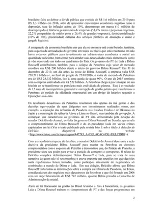 2
brasileiro faliu ao dobrar a dívida pública que evoluiu de R$ 1,6 trilhões em 2010 para
R$ 3,3 trilhões em 2016, além de apresentar crescimento econômico negativo rumo à
depressão, taxa de inflação acima de 10%, desemprego em massa (10 milhões de
desempregados), falência generalizada de empresas (51,4% micro e pequenas empresas,
22,2% companhias de médio porte e 26,4% de grandes empresas), desindustrialização
(10% do PIB), precariedade extrema dos serviços públicos de educação e saúde e
gargalo logístico.
A estagnação da economia brasileira em que ela se encontra está contribuindo, também,
para a queda da arrecadação do governo em todos os níveis que está resultando em não
haver recursos públicos para investimento na infraestrutura econômica e social em
quantidade suficiente, bem como para atender suas necessidades mais elementares como
já vêm ocorrendo em todos os quadrantes do País. Os governos do PT de Lula e Dilma
Rousseff contribuíram, também, para o colapso da Petrobras cujo valor de mercado
encolheu em US$ 200 bilhões desde o início do governo Dilma Rousseff. Em 31 de
dezembro de 2010, um dia antes da posse de Dilma Rousseff, a empresa valia US$
228,211 bilhões e, ao final do pregão de 22/01/2016, o valor de mercado da Petrobras
era de US$ 28,032 bilhões, isto é, uma queda de quase 90%. O ano de 2015 terminou
com a empresa endividada em R$ 522 bilhões. A Petrobras chega à pior situação de sua
história ao se transformar na petroleira mais endividada do planeta. Este é o resultado
de 12 anos de incompetência gerencial e corrupção da gestão petista que transformou a
Petrobras de modelo de eficiência empresarial em um abrigo de larápios segundo a
Operação Lava-Jato.
Os resultados desastrosos da Petrobras resultaram não apenas da má gestão e das
decisões equivocadas de seus dirigentes nos investimentos realizados como, por
exemplo, a aquisição das refinarias de Pasadena nos Estados Unidos e de Okinawa no
Japão e a construção da refinaria Abreu e Lima no Brasil, mas também da corrupção. A
corrupção que caracterizou os governos do PT está demonstrada pela delação do
senador Delcídio do Amaral, ex-lider do governo Dilma Rousseff no Senado, que revela
o comprometimento de Dilma Rousseff e do ex-presidente Lula em vários crimes
capitulados em lei (Ver o texto publicado pela revista Isto É sob o título A delação de
Delcídio disponível no website
<http://www.istoe.com.br/reportagens/447783_A+DELACAO+DE+DELCIDIO>).
Com extraordinária riqueza de detalhes, o senador Delcídio do Amaral descreveu a ação
decisiva da presidente Dilma Rousseff para manter na Petrobras os diretores
comprometidos com o esquema do Petrolão e demonstrou que, do Palácio do Planalto, a
presidente usou seu poder para evitar a punição de corruptos e corruptores. O relato de
Delcídio complica definitivamente Dilma Rousseff e Lula, pois se trata de uma
narrativa de quem não só testemunhou e esteve presente nas reuniões em que decisões
nada republicanas foram tomadas, como participou ativamente de ilegalidades ali
combinadas a mando de Dilma e Lula. Em sua delação, Delcidio afirma que Dilma
Rousseff tinha todas as informações sobre a compra da refinaria de Pasadena, no Texas,
considerada um dos negócios mais desastrosos da Petrobras e que foi firmado em 2006
com um superfaturamento de US$ 792 milhões, quando Dilma presidia o Conselho de
Administração da estatal.
Além de ter fracassado na gestão do Brasil levando o País à bancarrota, os governos
Lula e Dilma Roussef traíram os compromissos do PT e das forças progressistas em
 