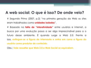 A web social: O que é isso? De onde veio?
# Segundo Primo (2007, p.2) “na primeira geração da Web os sites
eram trabalhados como unidades isoladas”.
# Baseado na falta de “interatividade” entre usuários e internet, a
busca por uma evolução passa a ser algo imprescindível para a o
futuro desse ambiente. É quando surge a Web 2.0. Frente a
isso, extingue-se a figura do internauta e entra em cena a figura do
usuário como produtor de conteúdo.
Obs.: Vale ressaltar que Web 2.0 e Web Social se equivalem.
 