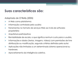 Suas características são:

Adaptado de O’Reilly (2005)
   A Web como plataforma;
   Informação controlada pelo usuário;
   Ferramentas no formato de serviços Web ao invés de softwares
    proprietário;
   Arquitetura participativa;
   Rentabilidade de escala, o que significa nenhum custo para o usuário,
   Informações e dados (textos, imagens, vídeos) com permissões de livre
    distribuição ou modificação, segundo critérios definidos pelo autor;
   Aplicações não limitadas a um determinado sistema operacional ou
    hardware;
   Aproveitamento da inteligência coletiva.
 