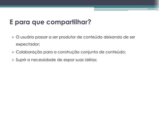 E para que compartilhar?

 O usuário passar a ser produtor de conteúdo deixando de ser
  expectador;
 Colaboração para a construção conjunta de conteúdo;
 Suprir a necessidade de expor suas idéias;
 