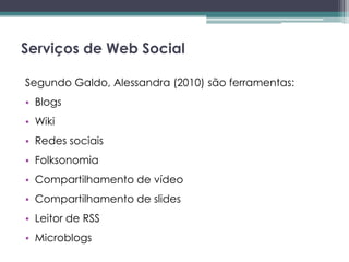 Serviços de Web Social

Segundo Galdo, Alessandra (2010) são ferramentas:
• Blogs
• Wiki
• Redes sociais
• Folksonomia
• Compartilhamento de vídeo
• Compartilhamento de slides
• Leitor de RSS
• Microblogs
 