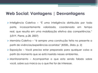 Web Social: Vantagens | Desvantagens

 Inteligência Coletiva – “É uma inteligência distribuída por toda
  parte,   incessantemente     valorizada,   coordenada      em      tempo
  real, que resulta em uma mobilização efetiva das competências.”
  (LEVY, Pierre, p.28, 2007)
 Memória Coletiva – “é sempre uma construção feita no presente a
  partir de vivências/experiências ocorridas” (KESEL, Zilda. p. 2)
 Exposição – Você precisa estar preparado para qualquer coisa a
  partir do momento que se está inserido nesses ambientes.
 Monitoramento – Acompanhar o que esta sendo falado sobre
  você, sobre sua marca ou o que lhe for de interesse.
 