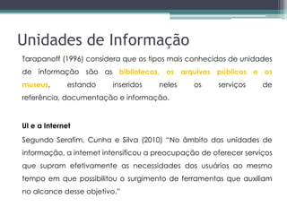 Unidades de Informação
Tarapanoff (1996) considera que os tipos mais conhecidos de unidades
de informação são as bibliotecas, os arquivos públicos e os
museus,       estando    inseridos    neles     os    serviços     de
referência, documentação e informação.


UI e a Internet
Segundo Serafim, Cunha e Silva (2010) “No âmbito das unidades de
informação, a internet intensificou a preocupação de oferecer serviços
que supram efetivamente as necessidades dos usuários ao mesmo
tempo em que possibilitou o surgimento de ferramentas que auxiliam
no alcance desse objetivo.”
 