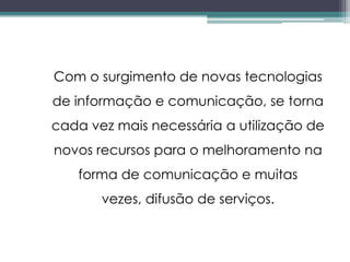 Com o surgimento de novas tecnologias
de informação e comunicação, se torna
cada vez mais necessária a utilização de
novos recursos para o melhoramento na
   forma de comunicação e muitas
       vezes, difusão de serviços.
 
