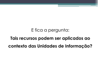 E fica a pergunta:
Tais recursos podem ser aplicados ao
contexto das Unidades de Informação?
 