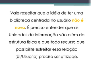 Vale ressaltar que a idéia de ter uma
biblioteca centrada no usuário não é
   nova. É preciso entender que as
Unidades de Informação vão além da
estrutura física e que todo recurso que
   possibilite estreitar essa relação
   (UI/Usuário) precisa ser utilizado.
 