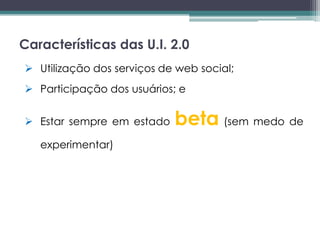 Características das U.I. 2.0
 Utilização dos serviços de web social;
 Participação dos usuários; e


 Estar sempre em estado    beta (sem medo de
   experimentar)
 