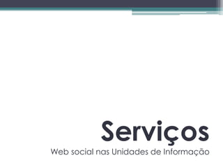 Serviços
Web social nas Unidades de Informação
 