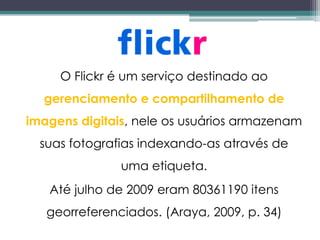 O Flickr é um serviço destinado ao
  gerenciamento e compartilhamento de
imagens digitais, nele os usuários armazenam
  suas fotografias indexando-as através de
               uma etiqueta.
   Até julho de 2009 eram 80361190 itens
   georreferenciados. (Araya, 2009, p. 34)
 