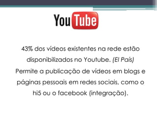 43% dos vídeos existentes na rede estão
   disponibilizados no Youtube. (El País)
Permite a publicação de vídeos em blogs e
páginas pessoais em redes sociais, como o
     hi5 ou o facebook (integração).
 