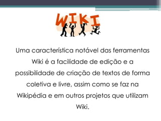 Uma característica notável das ferramentas
     Wiki é a facilidade de edição e a
possibilidade de criação de textos de forma
   coletiva e livre, assim como se faz na
Wikipédia e em outros projetos que utilizam
                   Wiki.
 