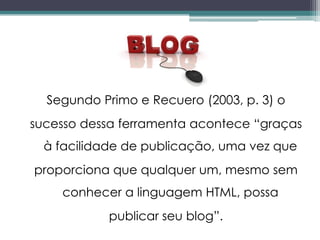 Segundo Primo e Recuero (2003, p. 3) o
sucesso dessa ferramenta acontece “graças
  à facilidade de publicação, uma vez que
proporciona que qualquer um, mesmo sem
    conhecer a linguagem HTML, possa
            publicar seu blog”.
 