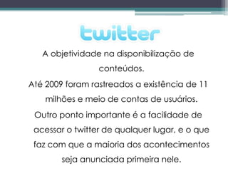A objetividade na disponibilização de
                 conteúdos.
Até 2009 foram rastreados a existência de 11
    milhões e meio de contas de usuários.
 Outro ponto importante é a facilidade de
 acessar o twitter de qualquer lugar, e o que
 faz com que a maioria dos acontecimentos
        seja anunciada primeira nele.
 