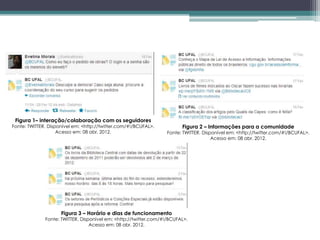 Figura 1– interação/colaboração com os seguidores
Fonte: TWITTER. Disponível em: <http://twitter.com/#!/BCUFAL>.           Figura 2 – Informações para a comunidade
                    Acesso em: 08 abr. 2012.                       Fonte: TWITTER. Disponível em: <http://twitter.com/#!/BCUFAL>.
                                                                                       Acesso em: 08 abr. 2012.




                     Figura 3 – Horário e dias de funcionamento
              Fonte: TWITTER. Disponível em: <http://twitter.com/#!/BCUFAL>.
                                  Acesso em: 08 abr. 2012.
 