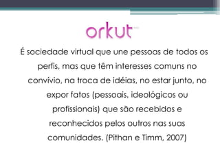 É sociedade virtual que une pessoas de todos os
    perfis, mas que têm interesses comuns no
 convívio, na troca de idéias, no estar junto, no
      expor fatos (pessoais, ideológicos ou
        profissionais) que são recebidos e
       reconhecidos pelos outros nas suas
      comunidades. (Pithan e Timm, 2007)
 