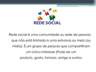 Rede social é uma comunidade ou rede de pessoas
 que não está limitada a uma estrutura ou meio (ou
 mídia). É um grupo de pessoas que compartilham
          um único interesse (Pode ser um
      produto, gosto, famoso, amigo e outros.
 