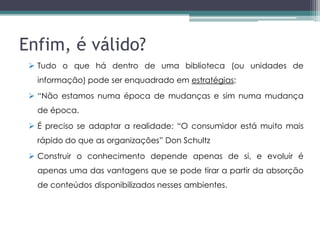 Enfim, é válido?
  Tudo o que há dentro de uma biblioteca (ou unidades de
   informação) pode ser enquadrado em estratégias;
  “Não estamos numa época de mudanças e sim numa mudança
   de época.
  É preciso se adaptar a realidade: “O consumidor está muito mais
   rápido do que as organizações” Don Schultz
  Construir o conhecimento depende apenas de si, e evoluir é
   apenas uma das vantagens que se pode tirar a partir da absorção
   de conteúdos disponibilizados nesses ambientes.
 