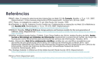Referências
 PRIMO, Alex. O aspecto relacional das interações na Web 2.0. E- Compôs, Brasília, v. 9, p. 1-21, 2007.
      Disponível em: <http://www6.ufrgs.br/limc/PDFs/web2.pdf>. Acesso em: 20 mar. 2009.
 LÉVY, Pierre. A inteligência coletiva. 2. ed. São Paulo: Ed. Loyola, 1999.
 BLATTMANN, U.; SILVA, Fabiano Couto Corrêa da. Colaboração e interação na Web 2.0 e Biblioteca
      2.0. Revista ACB, Florianópolis, v. 12, p. 191-215, 2007. Disponível em:
      http://revista.acbsc.org.br/index.php/racb/article/viewArticle/530
 O’REILLY, Timothy. What is Web 2.0: design patterns and business models for the next generation of
      software. 2005. Disponível em: <http://www.oreillynet.com/pub/a/oreilly/tim/news/2005/09/30/what-is-
      web -20.html>.
 SERAFIM, Andreza Nadja Freitas; CUNHA, Caio César Delfino da; SILVA, Mailza Paulino de Brito. Redes
      Sociais e Microblogs em Unidades de Informação: explorando o potencial do twitter, do ning e do
      foursquare como ferramentas para promoção de serviços de informação. Paraíba, 2010.
 Galdo, Alessandra. Web 2.0 e colaboração científica: análise do uso científico-acadêmico por
      docentes de pós-graduação stricto sensu em Ciência da Informação no Brasil. 2010. 154 f.
      Dissertação (Mestrado em Ciência da Informação)-Programa de Pós Graduação em Ciência da
      Informação, Centro de Ciências da Educação, Universidade Federal de Santa
      Catarina, Florianópolis, 2010.
 Piris, Rodrigo Gabriel. A Diferença Entre Mídia Social E Rede Social. 2010. Disponível em:
      http://rodrigopiris.wordpress.com/2010/01/10/a-diferenca-entre-midia-social-e-rede-social/

 Pithan e Timm Disponível vem:
     <http://www.revistas.univerciencia.org/index.php/versoereverso/article/viewArticle/5763/5221>
 