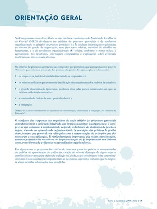 ORIENTAÇÃO GERAL


No Compromisso com a Excelência os oito critérios constituintes do Modelo de Excelência
da Gestão® (MEG) dividem-se em critérios de processos gerenciais e de resultados
organizacionais: os critérios de processos gerenciais (1 a 7) solicitam informações relacionadas
ao sistema de gestão da organização, sem prescrever práticas, métodos de trabalho ou
ferramentas, e o de resultados organizacionais (8) solicita, conforme o nome indica, a
apresentação dos resultados, informações comparativas e explicações sobre eventuais
tendências ou níveis atuais adversos.


Os critérios de processos gerenciais são compostos por perguntas que começam com a palavra
“Como”, que solicita a descrição das práticas de gestão da organização, evidenciando:

• os respectivos padrões de trabalho (incluindo os responsáveis);

• os métodos utilizados para o controle (verificação do cumprimento dos padrões de trabalho);

• o grau de disseminação (processos, produtos e/ou pelas partes interessadas em que as
  práticas estão implementadas);

• a continuidade (início de uso e periodicidade); e

• a integração.

Nota: Para o pleno entendimento do significado de disseminação, continuidade e integração, ver “Sistema de
Pontuação”.


O conjunto das respostas aos requisitos de cada critério de processos gerenciais
deve demonstrar a aplicação integrada das práticas da gestão da organização e com­
provar que o mesmo é implementado segundo a dinâmica do diagrama de gestão a
seguir, visando ao aprendizado organizacional. A descrição das práticas de gestão
deve, sempre que possível, ser reforçada com a apresentação de exemplos que de­
monstrem a sua aplicação. É particularmente importante que sejam apresentados,
também, exemplos de melhorias em implementação, ou já implantadas nos últimos
anos, como forma de evidenciar o aprendizado organizacional.

Em alguns casos, as perguntas dos critérios de processos gerenciais podem vir acompanhadas
de pedidos de apresentação de evidências, citação de método, destaque de algum aspecto
considerado relevante para efeitos de avaliação ou, ainda, de esclarecimento sobre determina­
do ponto. Essas solicitações complementam as perguntas, sugerindo, portanto, que na respos­
ta sejam incluídas informações para atendê-las.




                                                                                                 Rumo à Excelência 2009 - 2010 | 17
 