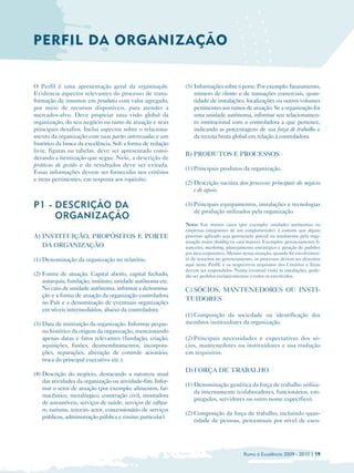 PERFIL DA ORGANIZAÇÃO


O Perfil é uma apresentação geral da organização.             (5) Informações sobre o porte. Por exemplo: faturamento,
Evidencia aspectos relevantes do processo de trans­               número de clientes e de transações comerciais, quan­
formação de insumos em produtos com valor agregado,               tidade de instalações, localizações ou outros volumes
por meio de recursos disponíveis, para atender a                  pertinentes aos ramos de atuação. Se a organização for
mercados-alvo. Deve propiciar uma visão global da                 uma unidade autônoma, informar seu relacionamen­
organização, do seu negócio ou ramo de atuação e seus             to institucional com a controladora a que pertence,
principais desafios. Inclui aspectos sobre o relaciona­           indicando as porcentagens de sua força de trabalho e
mento da organização com suas partes interessadas e um            da receita bruta global em relação à controladora.
histórico da busca da excelência. Sob a forma de redação
livre, figuras ou tabelas, deve ser apresentado consi­
                                                              B) PRODUTOS E PROCESSOS
derando a itemização que segue. Nele, a descrição de
práticas de gestão e de resultados deve ser evitada.
                                                              (1) Principais produtos da organização.
Essas informações devem ser fornecidas nos critérios
e itens pertinentes, em resposta aos requisitos.
                                                              (2) Descrição sucinta dos processos principais do negócio
                                                                  e de apoio.

P1 - DESCRIÇÃO DA                                             (3) Principais equipamentos, instalações e tecnologias
                                                                  de produção utilizados pela organização.
     ORGANIZAÇÃO
                                                              Nota: Em muitos casos (por exemplo: unidades autônomas ou
                                                              empresas integrantes de um conglomerado), é comum que algum
A) INSTITUIÇÃO, PROPÓSITOS E PORTE                            processo aplicado seja gerenciado parcial ou totalmente pela orga­
                                                              nização maior (holding ou casa matriz). Exemplos: gerenciamento fi­
   DA ORGANIZAÇÃO                                             nanceiro, marketing, planejamento estratégico e geração de padrões
                                                              por área corporativa. Mesmo nessa situação, quando há envolvimen­
(1) Denominação da organização no relatório.                  to de terceiros no gerenciamento, os processos devem ser descritos
                                                              aqui neste Perfil, e os respectivos requisitos dos Critérios e Itens
                                                              devem ser respondidos. Numa eventual visita às instalações, pode­
(2) Forma de atuação. Capital aberto, capital fechado,        rão ser pedidos esclarecimentos a todos os envolvidos.
    autarquia, fundação, instituto, unidade autônoma etc.
    No caso de unidade autônoma, informar a denomina­         C) SÓCIOS, MANTENEDORES OU INSTI-
    ção e a forma de atuação da organização controladora
                                                              TUIDORES
    no País e a denominação de eventuais organizações
    em níveis intermediários, abaixo da controladora.
                                                              (1) Composição da sociedade ou identificação dos
(3) Data de instituição da organização. Informar peque­       membros instituidores da organização.
    no histórico da origem da organização, mencionando
    apenas datas e fatos relevantes (fundação, criação,       (2) Principais necessidades e expectativas dos só­
    aquisições, fusões, desmembramentos, incorpora­           cios, mantenedores ou instituidores e sua tradução
    ções, separações, alteração de controle acionário,        em requisitos.
    troca do principal executivo etc.).
                                                              D) FORÇA DE TRABALHO
(4) Descrição do negócio, destacando a natureza atual
    das atividades da organização ou atividade-fim. Infor­
                                                              (1) Denominação genérica da força de trabalho utiliza­
    mar o setor de atuação (por exemplo: alimentos, far­
                                                                  da internamente (colaboradores, funcionários, em­
    macêutico, metalúrgico, construção civil, montadora
                                                                  pregados, servidores ou outro nome específico).
    de automóveis, serviços de saúde, serviços de softwa­
    re, turismo, terceiro setor, concessionário de serviços
                                                              (2) Composição da força de trabalho, incluindo quan­
    públicos, administração pública e ensino particular).
                                                                  tidade de pessoas, percentuais por nível de esco-




                                                                                           Rumo à Excelência 2009 - 2010 | 19
 